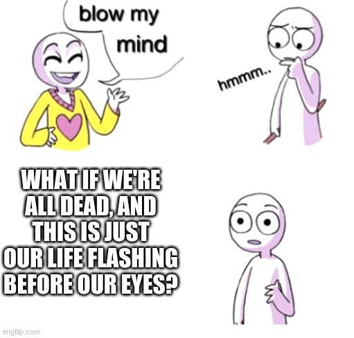 What if...? | WHAT IF WE'RE ALL DEAD, AND THIS IS JUST OUR LIFE FLASHING BEFORE OUR EYES? | image tagged in blow my mind,memes,we're all dead,life flashing before your eyes,logic | made w/ Imgflip meme maker