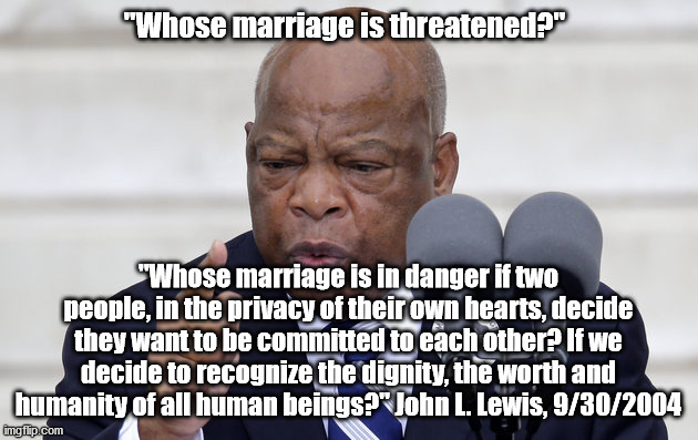 "Whose marriage is threatened?" | "Whose marriage is threatened?"; "Whose marriage is in danger if two people, in the privacy of their own hearts, decide they want to be committed to each other? If we decide to recognize the dignity, the worth and humanity of all human beings?" John L. Lewis, 9/30/2004 | image tagged in john lewis pic | made w/ Imgflip meme maker