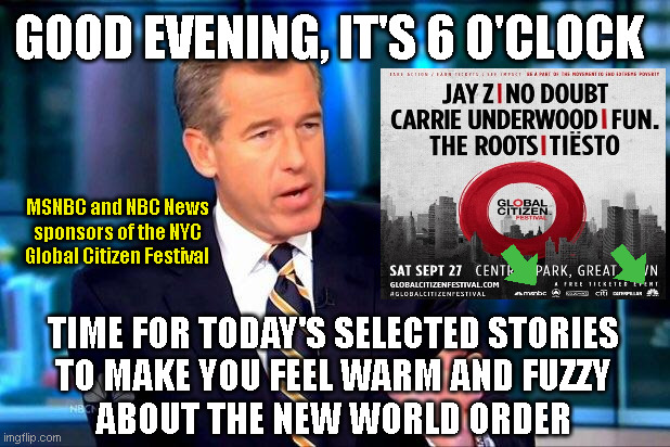 Brian Williams Was There 2 Meme | GOOD EVENING, IT'S 6 O'CLOCK; MSNBC and NBC News
sponsors of the NYC
Global Citizen Festival; TIME FOR TODAY'S SELECTED STORIES
TO MAKE YOU FEEL WARM AND FUZZY
ABOUT THE NEW WORLD ORDER | image tagged in memes,brian williams was there 2 | made w/ Imgflip meme maker