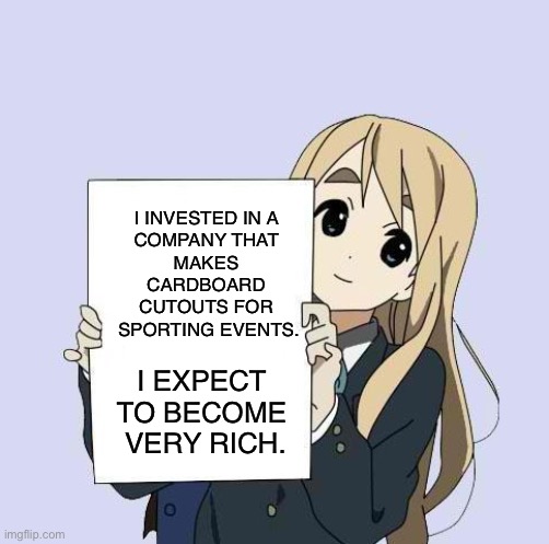 Very, very rich. | I INVESTED IN A 
COMPANY THAT 
MAKES 
CARDBOARD 
CUTOUTS FOR 
SPORTING EVENTS. I EXPECT 
TO BECOME 
VERY RICH. | image tagged in mugi sign template | made w/ Imgflip meme maker
