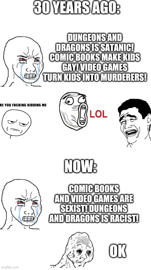 30 YEARS AGO:; DUNGEONS AND DRAGONS IS SATANIC! COMIC BOOKS MAKE KIDS GAY! VIDEO GAMES TURN KIDS INTO MURDERERS! NOW:; COMIC BOOKS AND VIDEO GAMES ARE SEXIST! DUNGEONS AND DRAGONS IS RACIST! OK | image tagged in memes | made w/ Imgflip meme maker