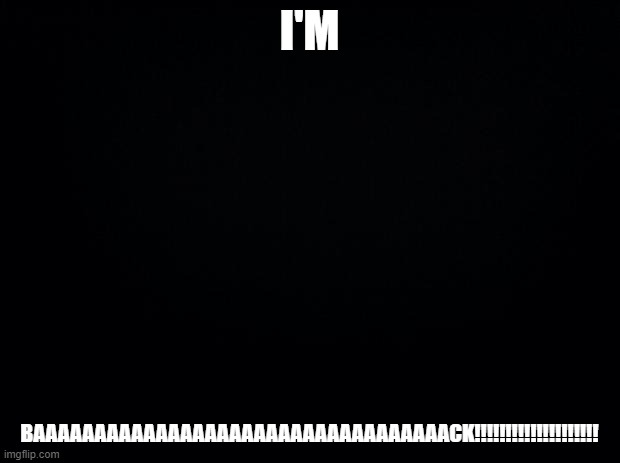 I'M BAAAAAAAAAAAAAAAAAAAAAAAAAAAAAAAAACK!!!!!!!!!!!!!!!!!!!!!! | I'M; BAAAAAAAAAAAAAAAAAAAAAAAAAAAAAAAAAACK!!!!!!!!!!!!!!!!!!!! | image tagged in black background,memes,funny | made w/ Imgflip meme maker