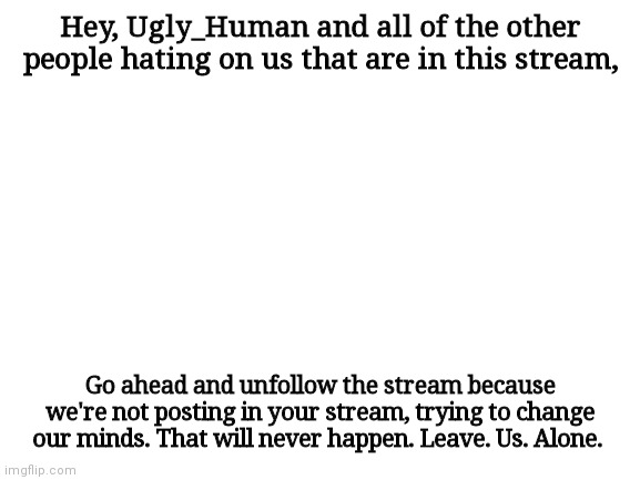 Blank White Template | Hey, Ugly_Human and all of the other people hating on us that are in this stream, Go ahead and unfollow the stream because we're not posting in your stream, trying to change our minds. That will never happen. Leave. Us. Alone. | image tagged in blank white template | made w/ Imgflip meme maker