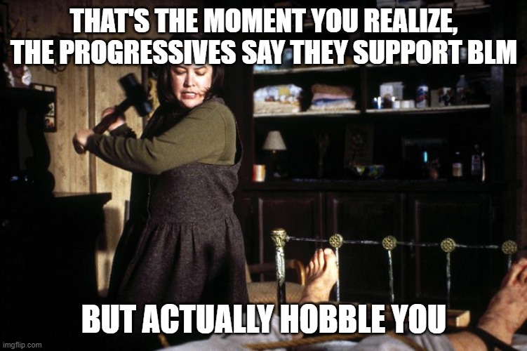 Misery break ankle sledge | THAT'S THE MOMENT YOU REALIZE, THE PROGRESSIVES SAY THEY SUPPORT BLM BUT ACTUALLY HOBBLE YOU | image tagged in misery break ankle sledge | made w/ Imgflip meme maker