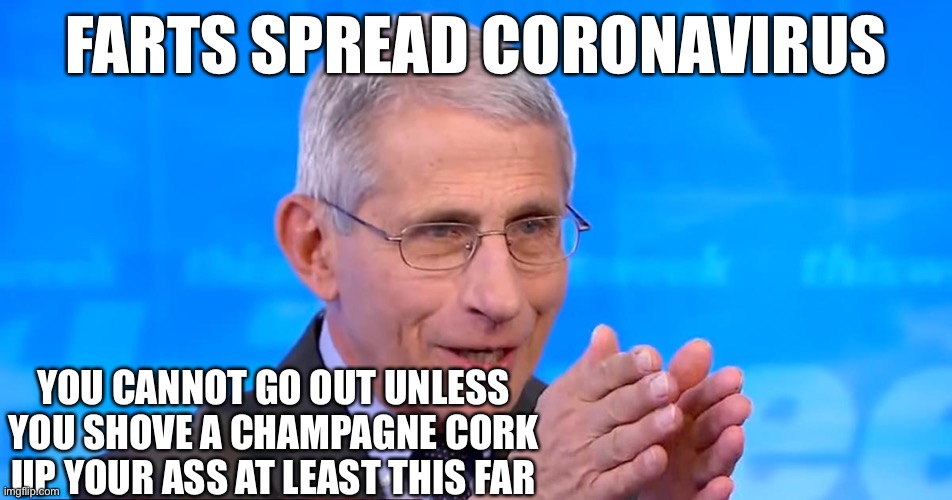 Farts spread coronavirus |  FARTS SPREAD CORONAVIRUS; YOU CANNOT GO OUT UNLESS YOU SHOVE A CHAMPAGNE CORK UP YOUR ASS AT LEAST THIS FAR | image tagged in dr fauci 2020,fauci,farts,coronavirus | made w/ Imgflip meme maker