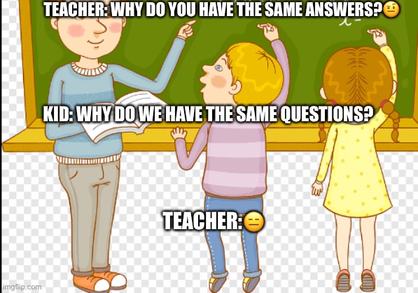 Teacher things | TEACHER: WHY DO YOU HAVE THE SAME ANSWERS?🤨; KID: WHY DO WE HAVE THE SAME QUESTIONS? TEACHER:😑 | image tagged in teachers | made w/ Imgflip meme maker