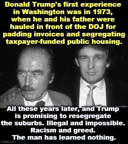 Criminal father. Criminal son. | Donald Trump's first experience 
in Washington was in 1973, 
when he and his father were 
hauled in front of the DOJ for 
padding invoices and segregating
taxpayer-funded public housing. All these years later, and Trump 
is promising to resegregate 
the suburbs. Illegal and impossible. 
Racism and greed. 
The man has learned nothing. | image tagged in two crooks - fred and donald trump,trump,racist,greedy,disgusting,stupid | made w/ Imgflip meme maker