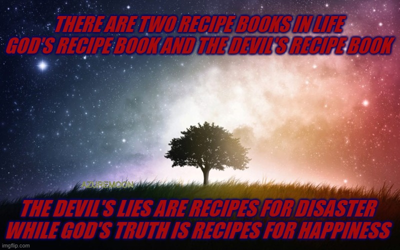 RECIPES OF LOVE | THERE ARE TWO RECIPE BOOKS IN LIFE GOD'S RECIPE BOOK AND THE DEVIL'S RECIPE BOOK; AZUREMOON; THE DEVIL'S LIES ARE RECIPES FOR DISASTER WHILE GOD'S TRUTH IS RECIPES FOR HAPPINESS | image tagged in love,inspirational memes,inspire the people,happiness | made w/ Imgflip meme maker