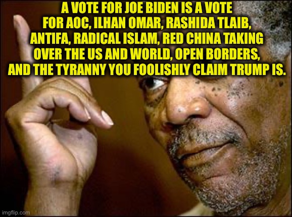 This Morgan Freeman | A VOTE FOR JOE BIDEN IS A VOTE FOR AOC, ILHAN OMAR, RASHIDA TLAIB, ANTIFA, RADICAL ISLAM, RED CHINA TAKING OVER THE US AND WORLD, OPEN BORDE | image tagged in this morgan freeman | made w/ Imgflip meme maker