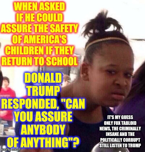 Who In Their Right Mind Would Risk Their Children's Lives For Donald Trump?  One Child Will Be Too Many!!! | WHEN ASKED IF HE COULD ASSURE THE SAFETY OF AMERICA'S CHILDREN IF THEY RETURN TO SCHOOL; DONALD TRUMP RESPONDED, "CAN YOU ASSURE ANYBODY OF ANYTHING"? IT'S MY GUESS ONLY FOX TABLOID NEWS, THE CRIMINALLY INSANE AND THE POLITICALLY CORRUPT STILL LISTEN TO TRUMP | image tagged in memes,black girl wat,trump unfit unqualified dangerous,liar in chief,lock him up,covid-19 | made w/ Imgflip meme maker