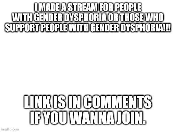 I made a new stream | I MADE A STREAM FOR PEOPLE WITH GENDER DYSPHORIA OR THOSE WHO SUPPORT PEOPLE WITH GENDER DYSPHORIA!!! LINK IS IN COMMENTS IF YOU WANNA JOIN. | image tagged in blank white template,lgbt,lgbtq,lgbtqia,stream | made w/ Imgflip meme maker