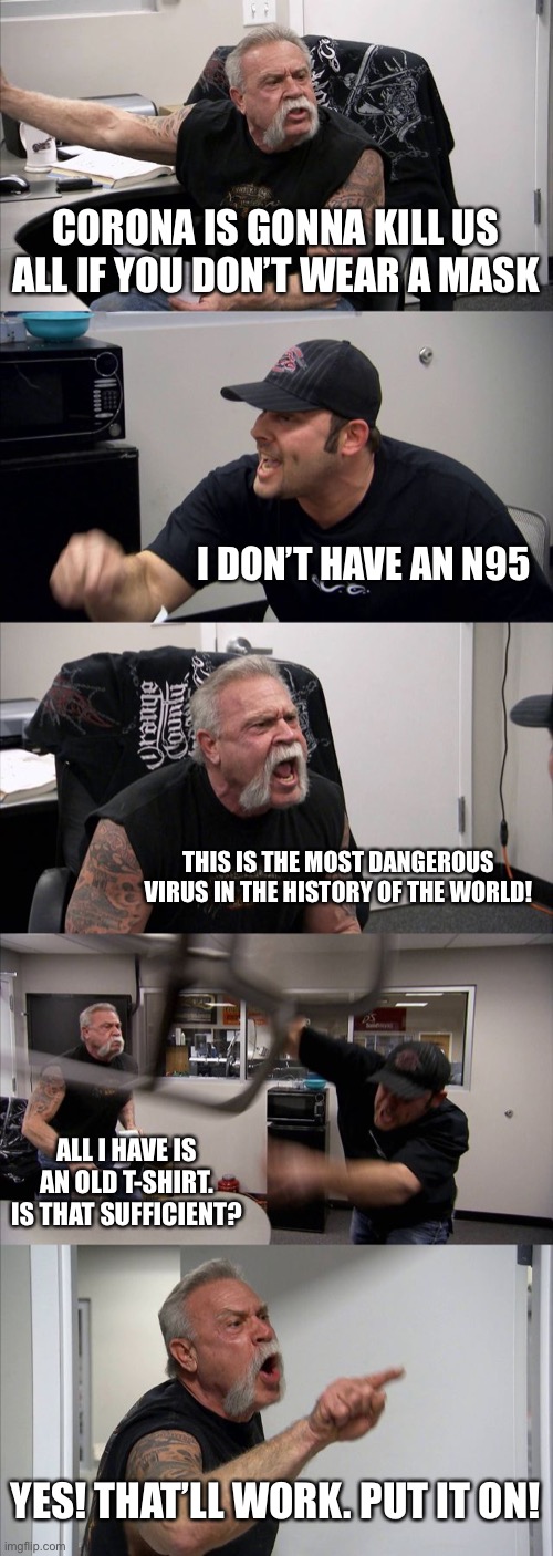 American Chopper Argument Meme | CORONA IS GONNA KILL US ALL IF YOU DON’T WEAR A MASK; I DON’T HAVE AN N95; THIS IS THE MOST DANGEROUS VIRUS IN THE HISTORY OF THE WORLD! ALL I HAVE IS AN OLD T-SHIRT. IS THAT SUFFICIENT? YES! THAT’LL WORK. PUT IT ON! | image tagged in memes,american chopper argument | made w/ Imgflip meme maker