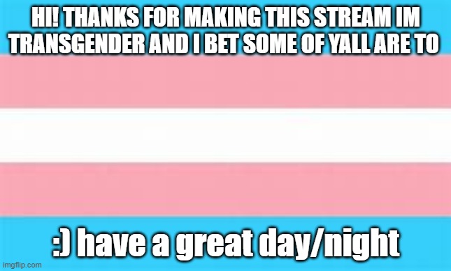 trans |  HI! THANKS FOR MAKING THIS STREAM IM TRANSGENDER AND I BET SOME OF YALL ARE TO; :) have a great day/night | image tagged in trans | made w/ Imgflip meme maker