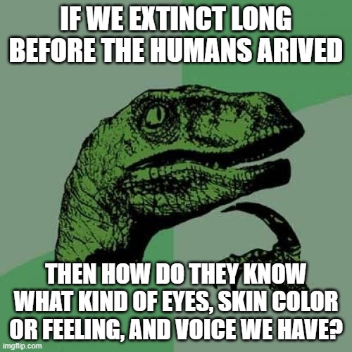 How do we know what they sound look and feel like? | IF WE EXTINCT LONG BEFORE THE HUMANS ARIVED; THEN HOW DO THEY KNOW WHAT KIND OF EYES, SKIN COLOR OR FEELING, AND VOICE WE HAVE? | image tagged in memes,philosoraptor | made w/ Imgflip meme maker