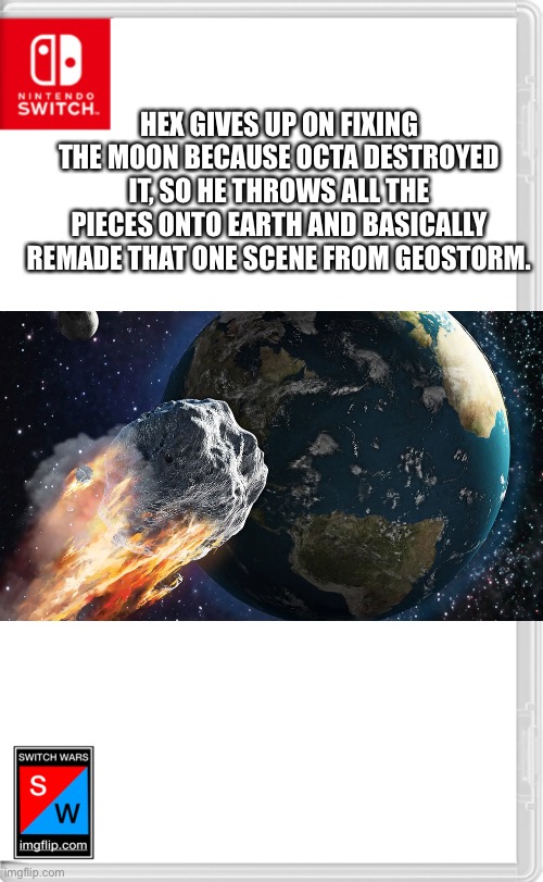 Except it’s not hail or ice, it’s pieces of the moon. | HEX GIVES UP ON FIXING THE MOON BECAUSE OCTA DESTROYED IT, SO HE THROWS ALL THE PIECES ONTO EARTH AND BASICALLY REMADE THAT ONE SCENE FROM GEOSTORM. | image tagged in switch wars template | made w/ Imgflip meme maker