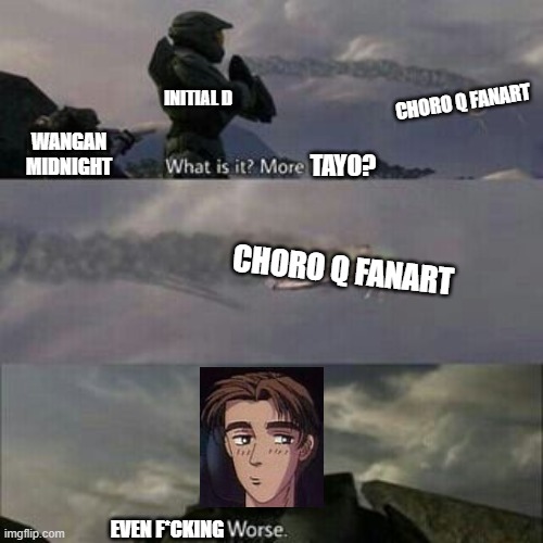 What is it? More Tayo? | INITIAL D; CHORO Q FANART; WANGAN MIDNIGHT; TAYO? CHORO Q FANART; EVEN F*CKING | image tagged in what is it more brutes,initial d,halo,tayo,memes,choroq | made w/ Imgflip meme maker