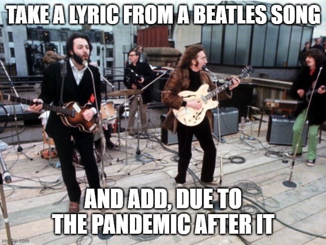 the beatles rooftop | TAKE A LYRIC FROM A BEATLES SONG; AND ADD, DUE TO THE PANDEMIC AFTER IT | image tagged in the beatles rooftop | made w/ Imgflip meme maker
