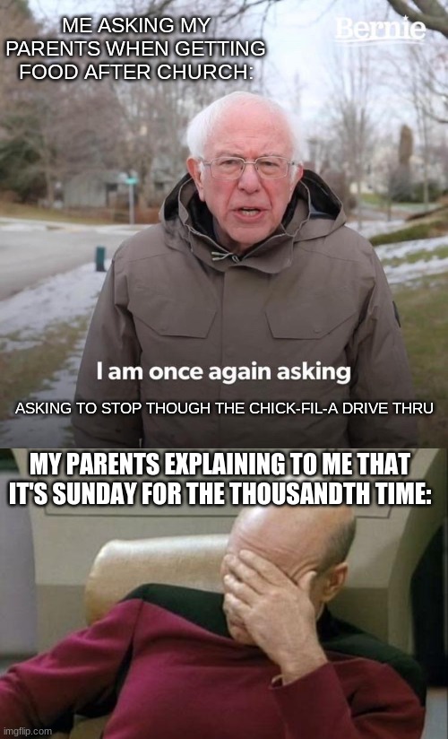 Closed on Sunday | ME ASKING MY PARENTS WHEN GETTING FOOD AFTER CHURCH:; ASKING TO STOP THOUGH THE CHICK-FIL-A DRIVE THRU; MY PARENTS EXPLAINING TO ME THAT IT'S SUNDAY FOR THE THOUSANDTH TIME: | image tagged in memes,captain picard facepalm,bernie i am once again asking for your support,chick-fil-a,drive thru,christian | made w/ Imgflip meme maker