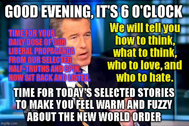 Brian Williams Was There 2 Meme | GOOD EVENING, IT'S 6 O'CLOCK; We will tell you
how to think,
what to think,
who to love, and
who to hate. TIME FOR YOUR
DAILY DOSE OF OUR
LIBERAL PROPAGANDA
FROM OUR SELECTED
HALF-TRUTHS AND SPIN.
NOW SIT BACK AND LISTEN. TIME FOR TODAY'S SELECTED STORIES
TO MAKE YOU FEEL WARM AND FUZZY
ABOUT THE NEW WORLD ORDER | image tagged in memes,brian williams was there 2 | made w/ Imgflip meme maker