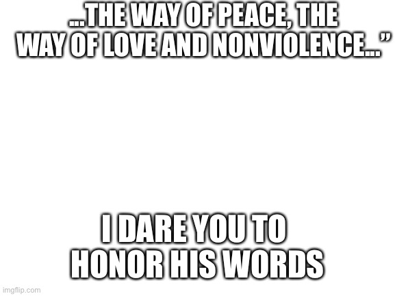 Blank White Template | ...THE WAY OF PEACE, THE WAY OF LOVE AND NONVIOLENCE...” I DARE YOU TO 
HONOR HIS WORDS | image tagged in blank white template | made w/ Imgflip meme maker