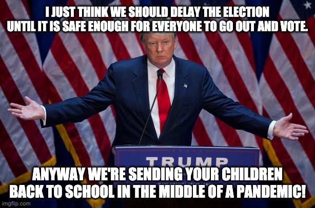 "Pro-life" my ass. | I JUST THINK WE SHOULD DELAY THE ELECTION UNTIL IT IS SAFE ENOUGH FOR EVERYONE TO GO OUT AND VOTE. ANYWAY WE'RE SENDING YOUR CHILDREN BACK TO SCHOOL IN THE MIDDLE OF A PANDEMIC! | image tagged in donald trump,covid-19,fascist,dictator,pro life,dead children | made w/ Imgflip meme maker