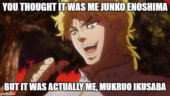 a joke | YOU THOUGHT IT WAS ME JUNKO ENOSHIMA; BUT IT WAS ACTUALLY ME, MUKRUO IKUSABA | image tagged in but it was me dio | made w/ Imgflip meme maker