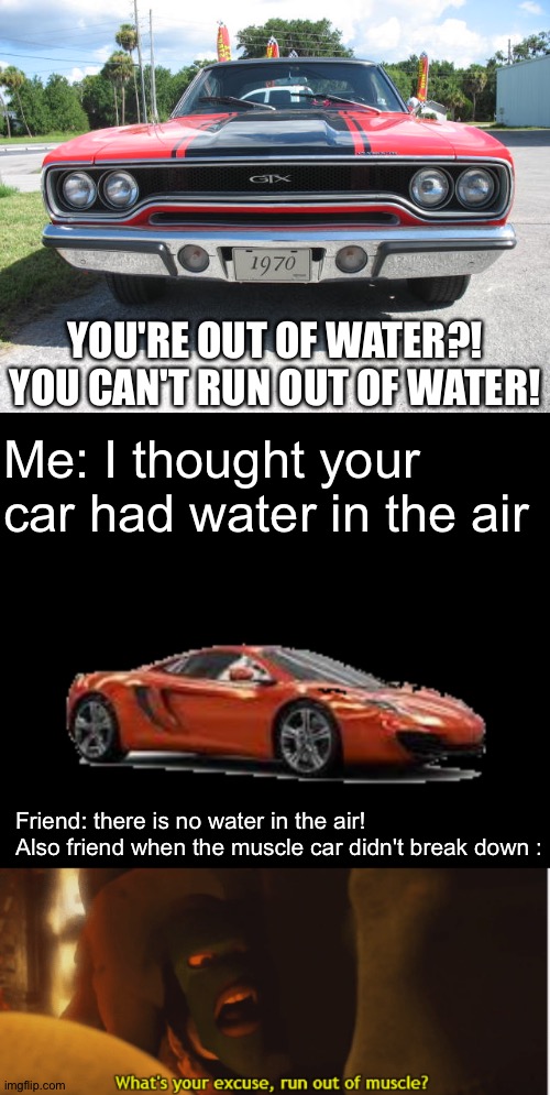 This meme is out of muscle | YOU'RE OUT OF WATER?! YOU CAN'T RUN OUT OF WATER! Me: I thought your car had water in the air; Friend: there is no water in the air!
Also friend when the muscle car didn't break down : | image tagged in where the hell is the muscle car,mclaren 12c,what's your excuse run out of muscle,memes,funny,the incredibles | made w/ Imgflip meme maker