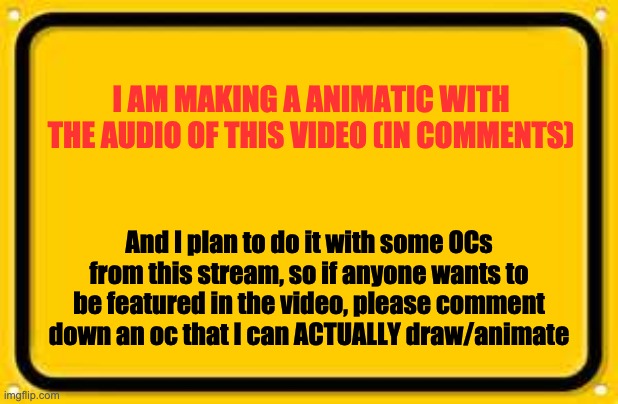 Please? At least 2 | I AM MAKING A ANIMATIC WITH THE AUDIO OF THIS VIDEO (IN COMMENTS); And I plan to do it with some OCs from this stream, so if anyone wants to be featured in the video, please comment down an oc that I can ACTUALLY draw/animate | image tagged in memes,blank yellow sign | made w/ Imgflip meme maker