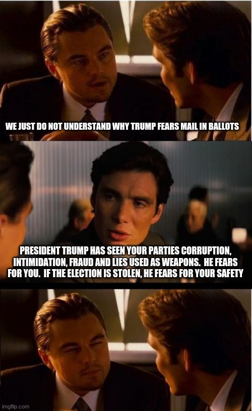 One President for everyone | WE JUST DO NOT UNDERSTAND WHY TRUMP FEARS MAIL IN BALLOTS; PRESIDENT TRUMP HAS SEEN YOUR PARTIES CORRUPTION, INTIMIDATION, FRAUD AND LIES USED AS WEAPONS.  HE FEARS FOR YOU.  IF THE ELECTION IS STOLEN, HE FEARS FOR YOUR SAFETY | image tagged in memes,inception,one president for everyone,maga,trump 2020,democrats the fraud party | made w/ Imgflip meme maker