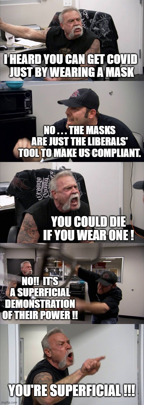 American Chopper Argument Meme | I HEARD YOU CAN GET COVID 
JUST BY WEARING A MASK NO . . . THE MASKS ARE JUST THE LIBERALS' TOOL TO MAKE US COMPLIANT. YOU COULD DIE IF YOU  | image tagged in memes,american chopper argument | made w/ Imgflip meme maker
