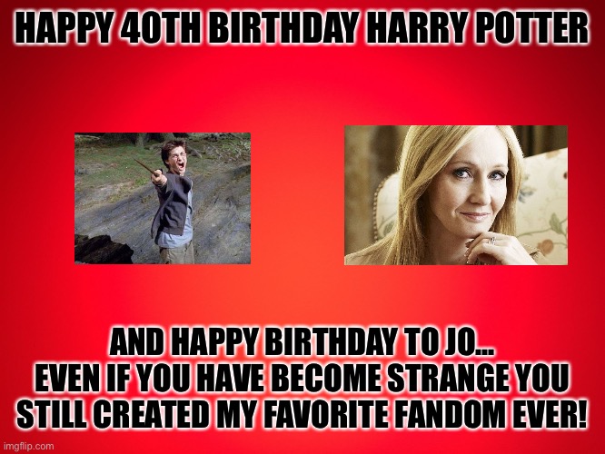 Happy birthday | HAPPY 40TH BIRTHDAY HARRY POTTER; AND HAPPY BIRTHDAY TO JO... EVEN IF YOU HAVE BECOME STRANGE YOU STILL CREATED MY FAVORITE FANDOM EVER! | image tagged in red background | made w/ Imgflip meme maker