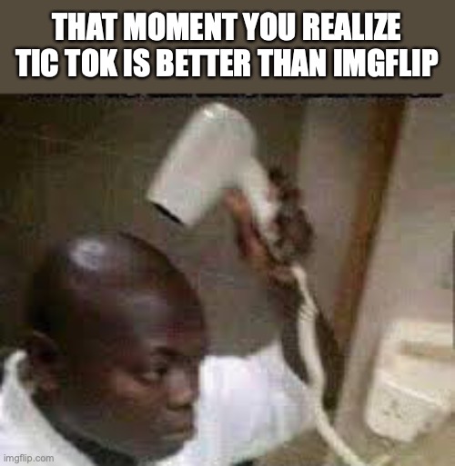 aw yess | THAT MOMENT YOU REALIZE TIC TOK IS BETTER THAN IMGFLIP | image tagged in blow drying his thoughts | made w/ Imgflip meme maker