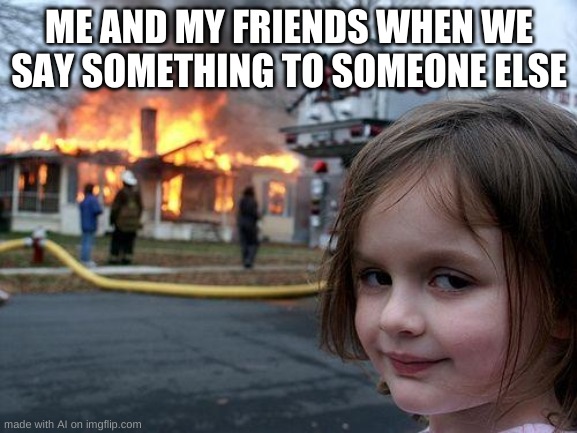 Disaster Girl Meme | ME AND MY FRIENDS WHEN WE SAY SOMETHING TO SOMEONE ELSE | image tagged in memes,disaster girl | made w/ Imgflip meme maker