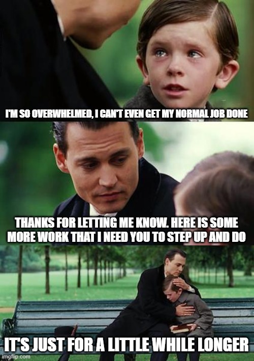 Finding Neverland Meme | I'M SO OVERWHELMED, I CAN'T EVEN GET MY NORMAL JOB DONE; THANKS FOR LETTING ME KNOW. HERE IS SOME MORE WORK THAT I NEED YOU TO STEP UP AND DO; IT'S JUST FOR A LITTLE WHILE LONGER | image tagged in memes,finding neverland | made w/ Imgflip meme maker