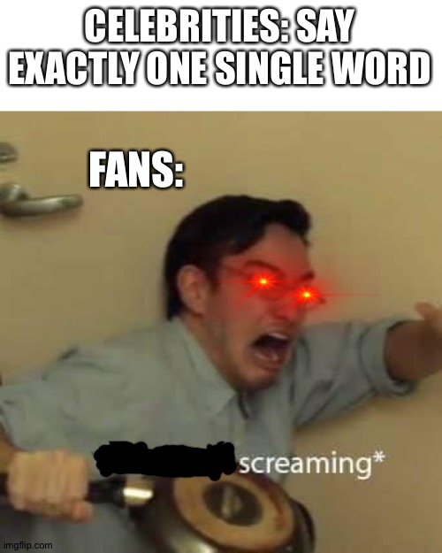 filthy frank confused scream | CELEBRITIES: SAY EXACTLY ONE SINGLE WORD; FANS: | image tagged in filthy frank confused scream,fans,memes | made w/ Imgflip meme maker