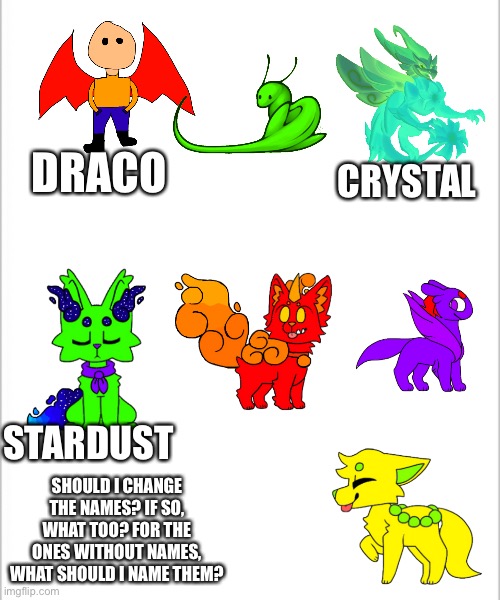 I could only come up with 3 out of 7 for some reason | CRYSTAL; DRACO; STARDUST; SHOULD I CHANGE THE NAMES? IF SO, WHAT TOO? FOR THE ONES WITHOUT NAMES, WHAT SHOULD I NAME THEM? | image tagged in white background | made w/ Imgflip meme maker
