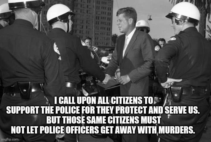 No one is above the law | I CALL UPON ALL CITIZENS TO SUPPORT THE POLICE FOR THEY PROTECT AND SERVE US. 
BUT THOSE SAME CITIZENS MUST NOT LET POLICE OFFICERS GET AWAY WITH MURDERS. | image tagged in memes,jfk | made w/ Imgflip meme maker