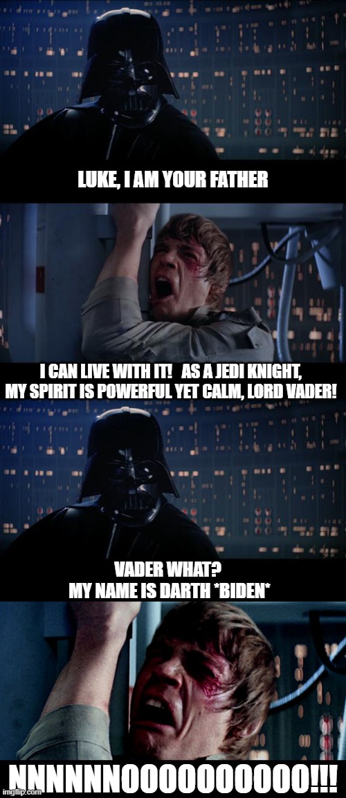 Yes | LUKE, I AM YOUR FATHER; I CAN LIVE WITH IT!   AS A JEDI KNIGHT, MY SPIRIT IS POWERFUL YET CALM, LORD VADER! VADER WHAT? 
MY NAME IS DARTH *BIDEN*; NNNNNNOOOOOOOOOO!!! | image tagged in star wars no,joe biden,father,darth vader | made w/ Imgflip meme maker