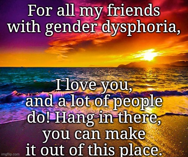 I love you, Friends. (Non-romantically, of course) |  I love you, and a lot of people do! Hang in there, you can make it out of this place. For all my friends with gender dysphoria, | image tagged in beautiful sunset | made w/ Imgflip meme maker