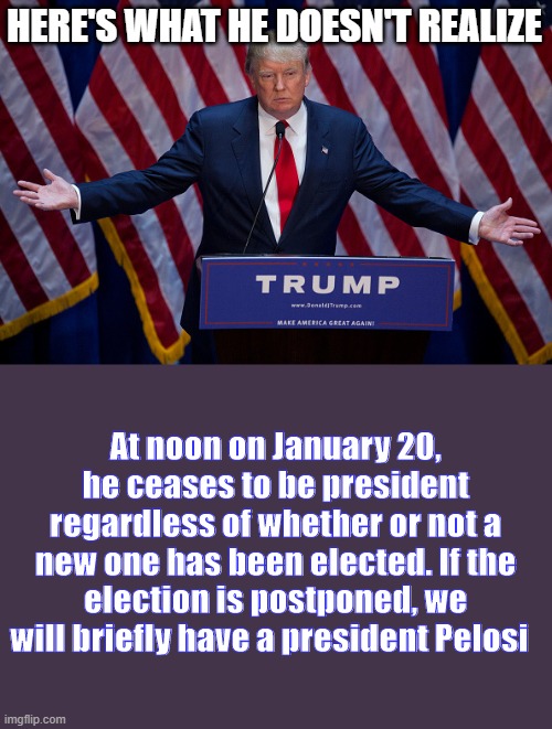 Donald Trump | HERE'S WHAT HE DOESN'T REALIZE; At noon on January 20, he ceases to be president regardless of whether or not a new one has been elected. If the election is postponed, we will briefly have a president Pelosi | image tagged in donald trump | made w/ Imgflip meme maker