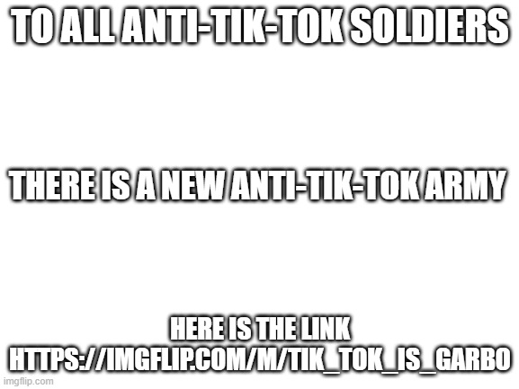 new anti tik tok stream | TO ALL ANTI-TIK-TOK SOLDIERS; THERE IS A NEW ANTI-TIK-TOK ARMY; HERE IS THE LINK HTTPS://IMGFLIP.COM/M/TIK_TOK_IS_GARBO | image tagged in blank white template | made w/ Imgflip meme maker