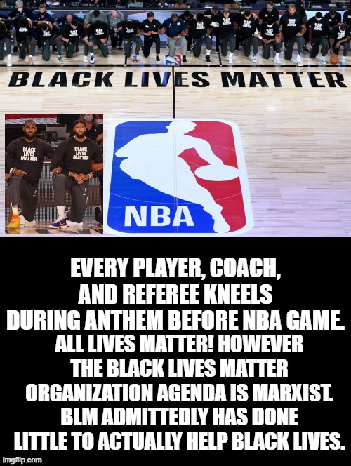 The  Black Lives Matter Agenda is Marxist.  Why Kneel For That? See Comment | ALL LIVES MATTER! HOWEVER THE BLACK LIVES MATTER ORGANIZATION AGENDA IS MARXIST. BLM ADMITTEDLY HAS DONE LITTLE TO ACTUALLY HELP BLACK LIVES. EVERY PLAYER, COACH, AND REFEREE KNEELS DURING ANTHEM BEFORE NBA GAME. | image tagged in blm | made w/ Imgflip meme maker