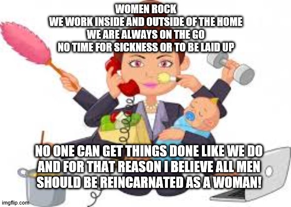 women rock | WOMEN ROCK
WE WORK INSIDE AND OUTSIDE OF THE HOME
WE ARE ALWAYS ON THE GO
NO TIME FOR SICKNESS OR TO BE LAID UP; NO ONE CAN GET THINGS DONE LIKE WE DO

AND FOR THAT REASON I BELIEVE ALL MEN SHOULD BE REINCARNATED AS A WOMAN! | image tagged in woman | made w/ Imgflip meme maker