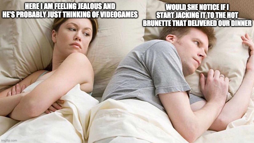 I Bet He's Thinking About Other Women Meme | WOULD SHE NOTICE IF I START JACKING IT TO THE HOT BRUNETTE THAT DELIVERED OUR DINNER; HERE I AM FEELING JEALOUS AND HE'S PROBABLY JUST THINKING OF VIDEOGAMES | image tagged in i bet he's thinking about other women,memes | made w/ Imgflip meme maker
