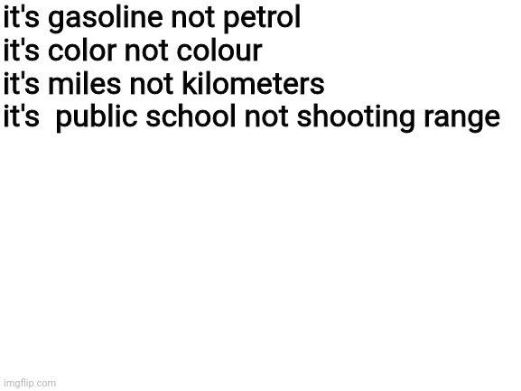 Gary it's not a shooting range | it's gasoline not petrol
it's color not colour
it's miles not kilometers
it's  public school not shooting range | image tagged in blank white template,funny memes,relatable,e | made w/ Imgflip meme maker
