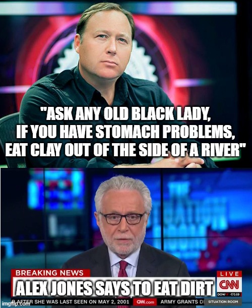 Alex Jones says to eat dirt | "ASK ANY OLD BLACK LADY, IF YOU HAVE STOMACH PROBLEMS, EAT CLAY OUT OF THE SIDE OF A RIVER"; ALEX JONES SAYS TO EAT DIRT | image tagged in alex jones,cnn wolf of fake news fanfiction,fake news,clay | made w/ Imgflip meme maker