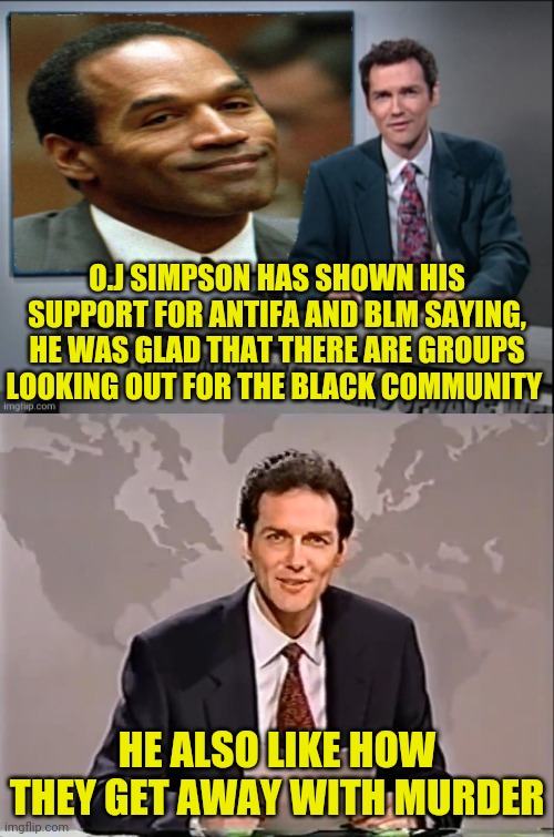 What Does O.J Simpson, BLM and Antifa have in Common | O.J SIMPSON HAS SHOWN HIS SUPPORT FOR ANTIFA AND BLM SAYING, HE WAS GLAD THAT THERE ARE GROUPS LOOKING OUT FOR THE BLACK COMMUNITY; HE ALSO LIKE HOW THEY GET AWAY WITH MURDER | image tagged in oj simpson,blm,black lives matter,antifa,weekend update with norm,political meme | made w/ Imgflip meme maker