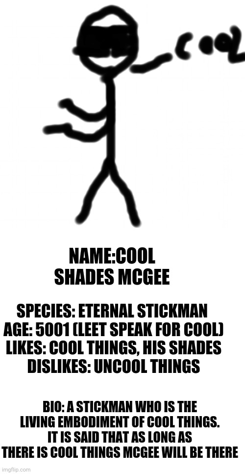 I made him when I was 10 and now I'm proud of 10 year old me | NAME:COOL SHADES MCGEE; SPECIES: ETERNAL STICKMAN 
AGE: 5001 (LEET SPEAK FOR COOL)
LIKES: COOL THINGS, HIS SHADES
DISLIKES: UNCOOL THINGS; BIO: A STICKMAN WHO IS THE LIVING EMBODIMENT OF COOL THINGS. IT IS SAID THAT AS LONG AS THERE IS COOL THINGS MCGEE WILL BE THERE | made w/ Imgflip meme maker