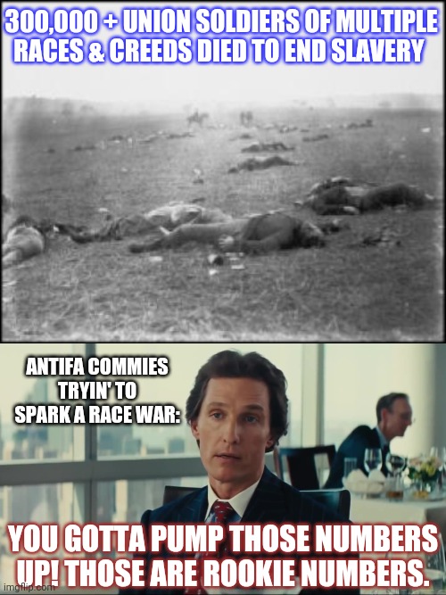 Civil war deaths | 300,000 + UNION SOLDIERS OF MULTIPLE RACES & CREEDS DIED TO END SLAVERY; ANTIFA COMMIES TRYIN' TO SPARK A RACE WAR:; YOU GOTTA PUMP THOSE NUMBERS UP! THOSE ARE ROOKIE NUMBERS. | image tagged in you gotta pump those numbers up,gettysburg - civil war trust | made w/ Imgflip meme maker