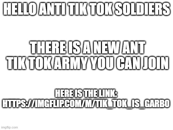 NEW ANTI TIK-TOK STREAM |  HELLO ANTI TIK TOK SOLDIERS; THERE IS A NEW ANT TIK TOK ARMY YOU CAN JOIN; HERE IS THE LINK: HTTPS://IMGFLIP.COM/M/TIK_TOK_IS_GARBO | image tagged in blank white template | made w/ Imgflip meme maker